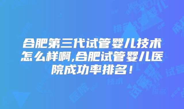 合肥第三代试管婴儿技术怎么样啊,合肥试管婴儿医院成功率排名!
