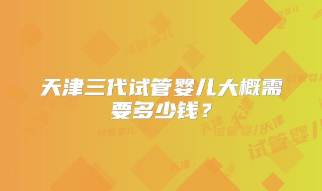 天津三代试管婴儿大概需要多少钱？
