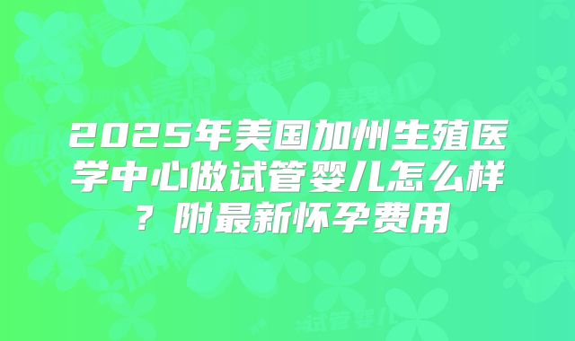 2025年美国加州生殖医学中心做试管婴儿怎么样?附最新怀孕费用