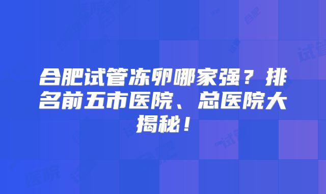 合肥试管冻卵哪家强?排名前五市医院、总医院大揭秘!