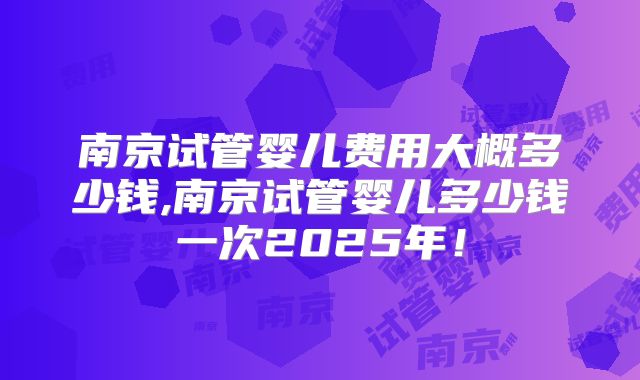 南京试管婴儿费用大概多少钱,南京试管婴儿多少钱一次2025年!