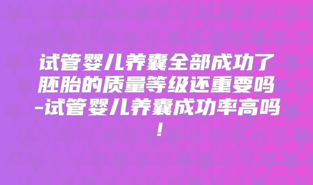 试管婴儿养囊全部成功了胚胎的质量等级还重要吗-试管婴儿养囊成功率高吗！