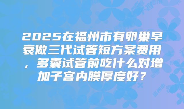 2025在福州市有卵巢早衰做三代试管短方案费用,多囊试管前吃什么对增加子宫内膜厚度好?