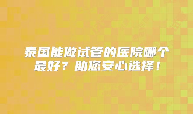泰国能做试管的医院哪个最好?助您安心选择!