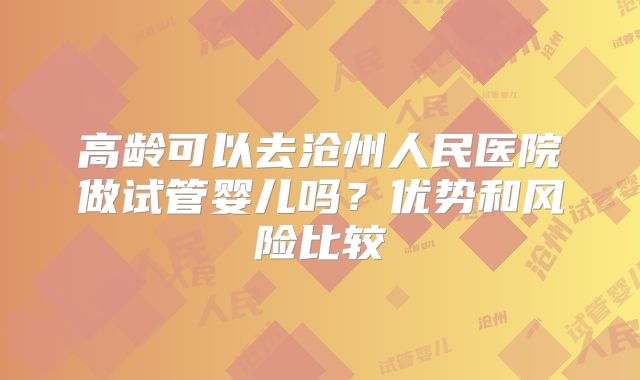 高龄可以去沧州人民医院做试管婴儿吗?优势和风险比较