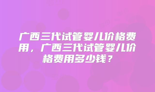广西三代试管婴儿价格费用,广西三代试管婴儿价格费用多少钱?