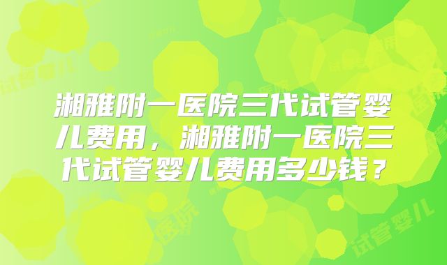 湘雅附一医院三代试管婴儿费用,湘雅附一医院三代试管婴儿费用多少钱?