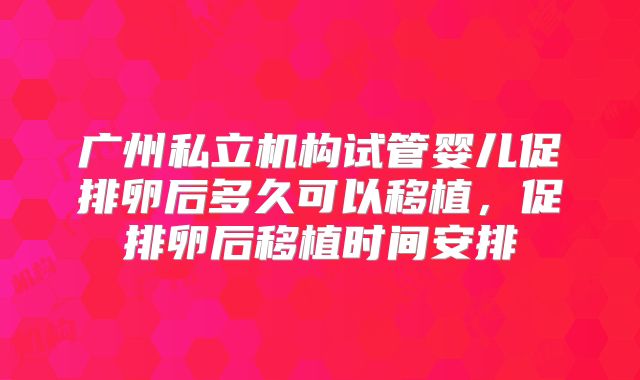 广州私立机构试管婴儿促排卵后多久可以移植,促排卵后移植时间安排