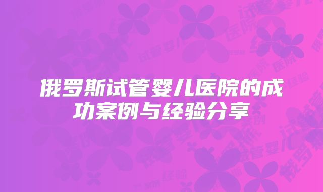 俄罗斯试管婴儿医院的成功案例与经验分享