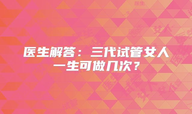 医生解答:三代试管女人一生可做几次?