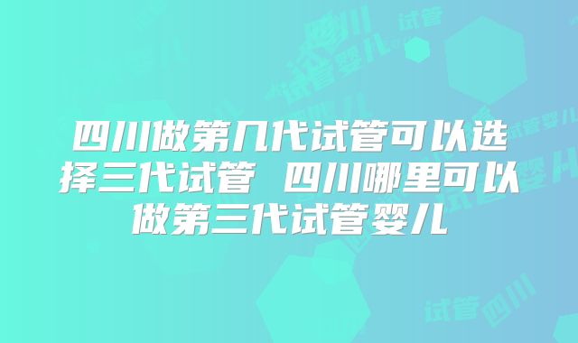 四川做第几代试管可以选择三代试管 四川哪里可以做第三代试管婴儿