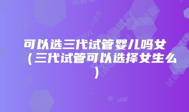 可以选三代试管婴儿吗女（三代试管可以选择女生么）