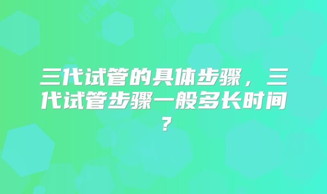 三代试管的具体步骤，三代试管步骤一般多长时间？