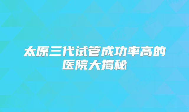 太原三代试管成功率高的医院大揭秘