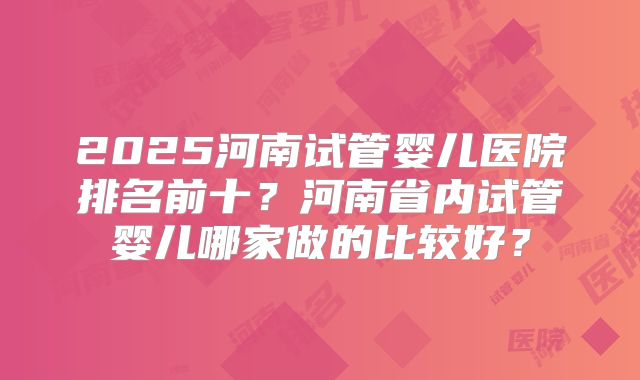 2025河南试管婴儿医院排名前十？河南省内试管婴儿哪家做的比较好？