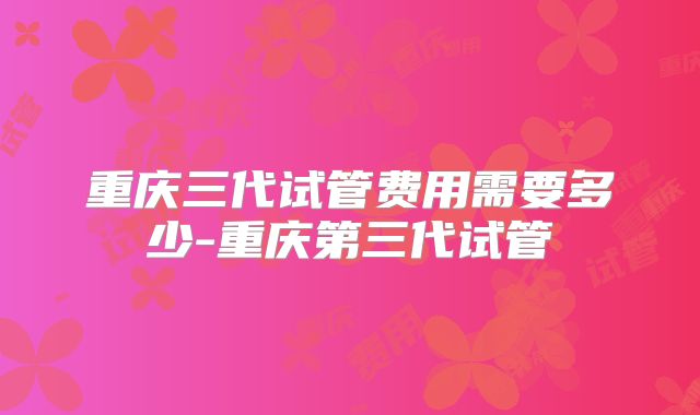 重庆三代试管费用需要多少-重庆第三代试管