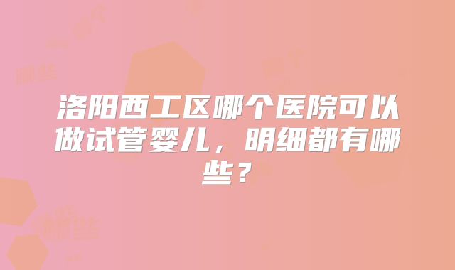 洛阳西工区哪个医院可以做试管婴儿，明细都有哪些？