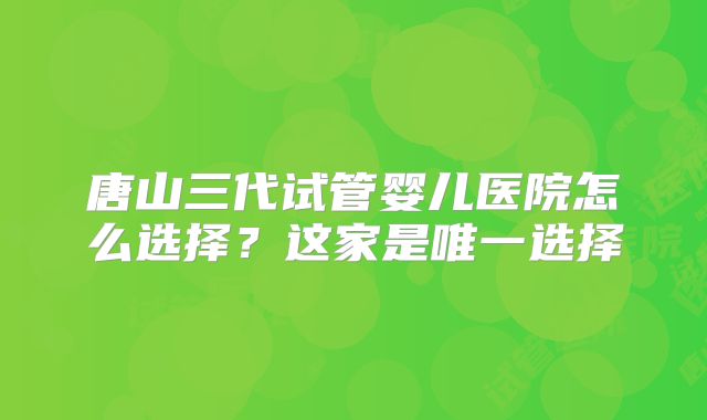 唐山三代试管婴儿医院怎么选择？这家是唯一选择