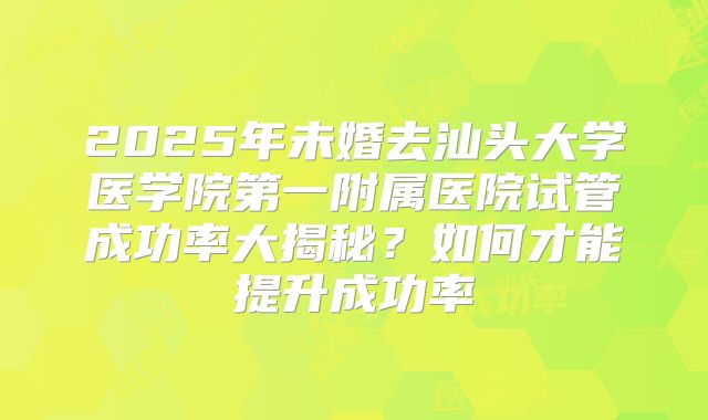 2025年未婚去汕头大学医学院第一附属医院试管成功率大揭秘?如何才能提升成功率