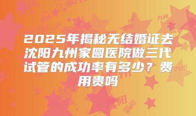 2025年揭秘无结婚证去沈阳九州家圆医院做三代试管的成功率有多少？费用贵吗