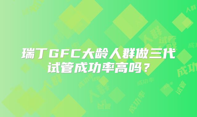 瑞丁GFC大龄人群做三代试管成功率高吗？
