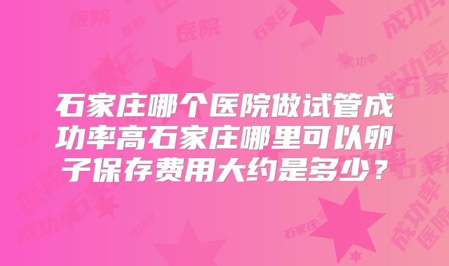 石家庄哪个医院做试管成功率高石家庄哪里可以卵子保存费用大约是多少？