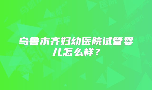 乌鲁木齐妇幼医院试管婴儿怎么样？
