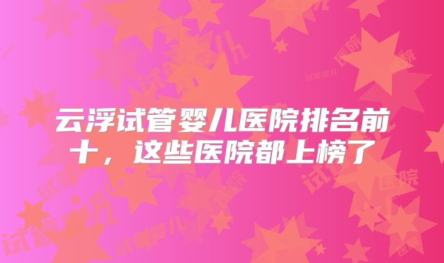 云浮试管婴儿医院排名前十，这些医院都上榜了