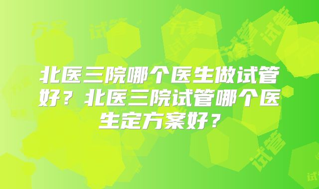 北医三院哪个医生做试管好？北医三院试管哪个医生定方案好？