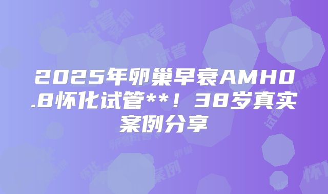 2025年卵巢早衰AMH0.8怀化试管**！38岁真实案例分享
