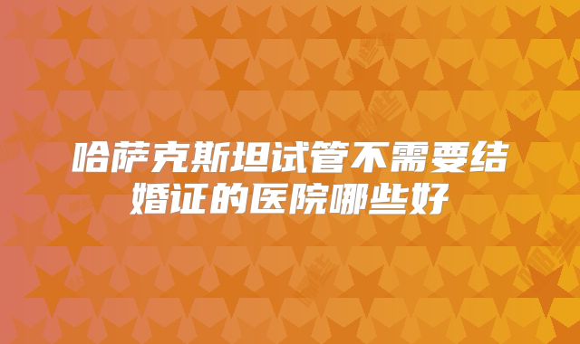 哈萨克斯坦试管不需要结婚证的医院哪些好