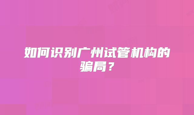 如何识别广州试管机构的骗局？