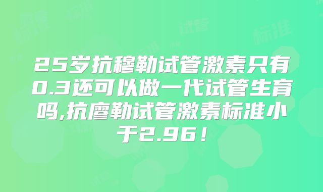 25岁抗穆勒试管激素只有0.3还可以做一代试管生育吗,抗廖勒试管激素标准小于2.96!