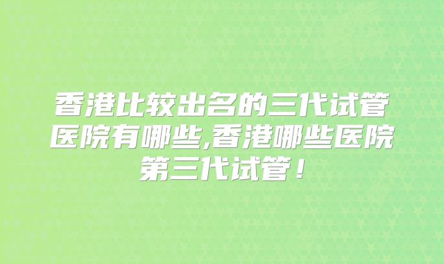 香港比较出名的三代试管医院有哪些,香港哪些医院第三代试管!