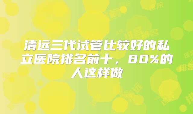 清远三代试管比较好的私立医院排名前十，80%的人这样做