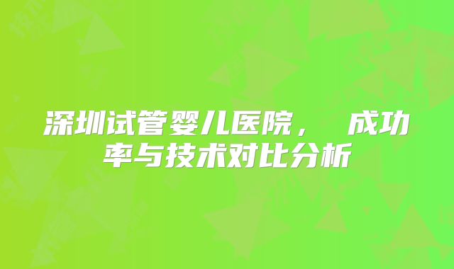 深圳试管婴儿医院， 成功率与技术对比分析