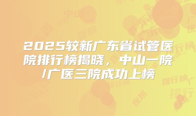 2025较新广东省试管医院排行榜揭晓，中山一院/广医三院成功上榜