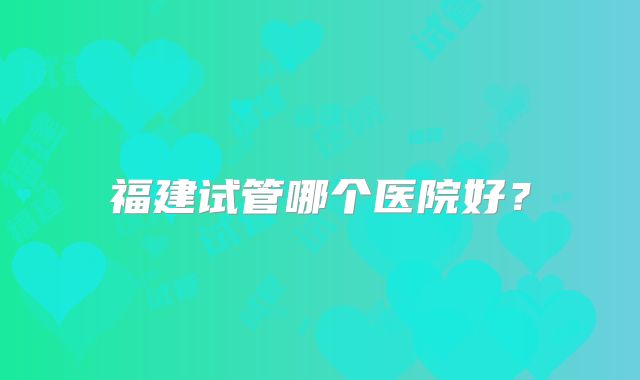 福建试管哪个医院好？