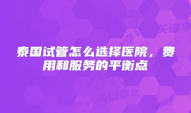 泰国试管怎么选择医院，费用和服务的平衡点