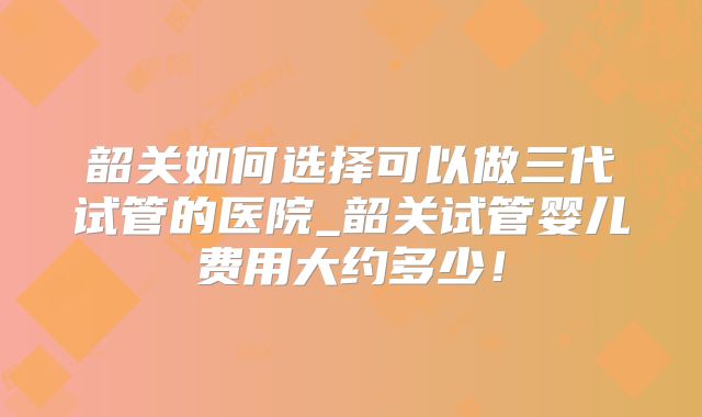 韶关如何选择可以做三代试管的医院_韶关试管婴儿费用大约多少！