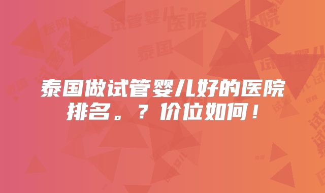 泰国做试管婴儿好的医院排名。?价位如何!