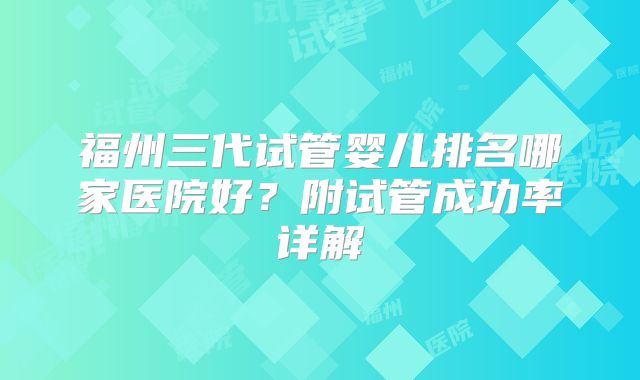 福州三代试管婴儿排名哪家医院好?附试管成功率详解