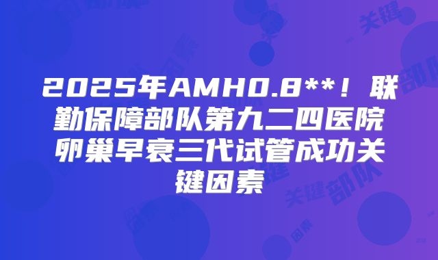 2025年AMH0.8**!联勤保障部队第九二四医院卵巢早衰三代试管成功关键因素