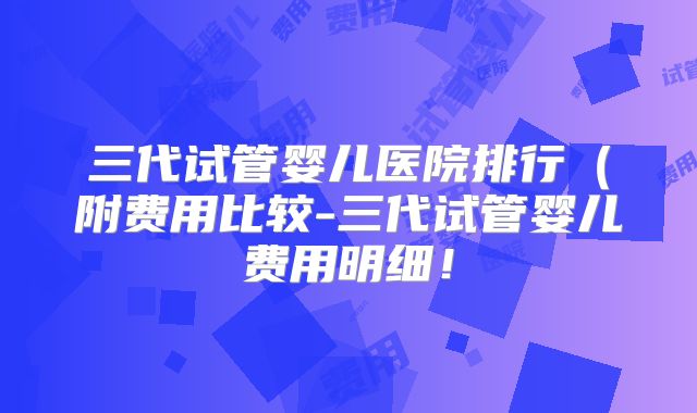 三代试管婴儿医院排行(附费用比较-三代试管婴儿费用明细!