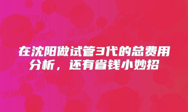 在沈阳做试管3代的总费用分析,还有省钱小妙招