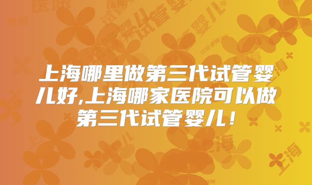 上海哪里做第三代试管婴儿好,上海哪家医院可以做第三代试管婴儿！