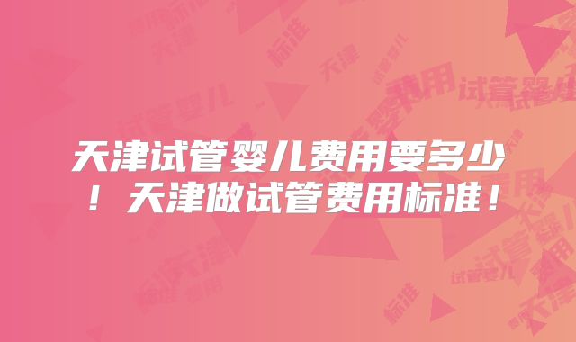天津试管婴儿费用要多少！天津做试管费用标准！