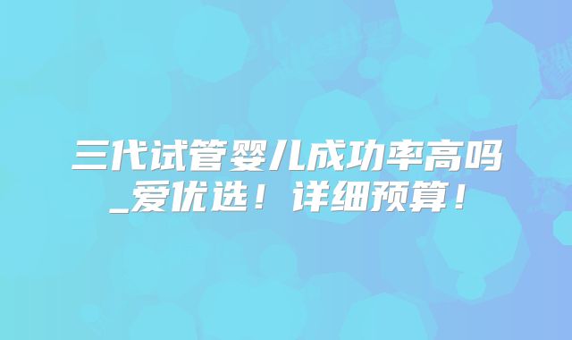 三代试管婴儿成功率高吗_爱优选！详细预算！
