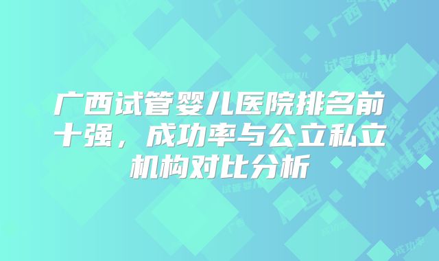 广西试管婴儿医院排名前十强，成功率与公立私立机构对比分析