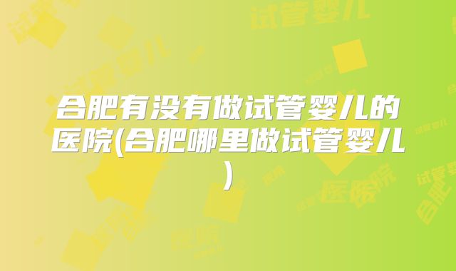 合肥有没有做试管婴儿的医院(合肥哪里做试管婴儿)